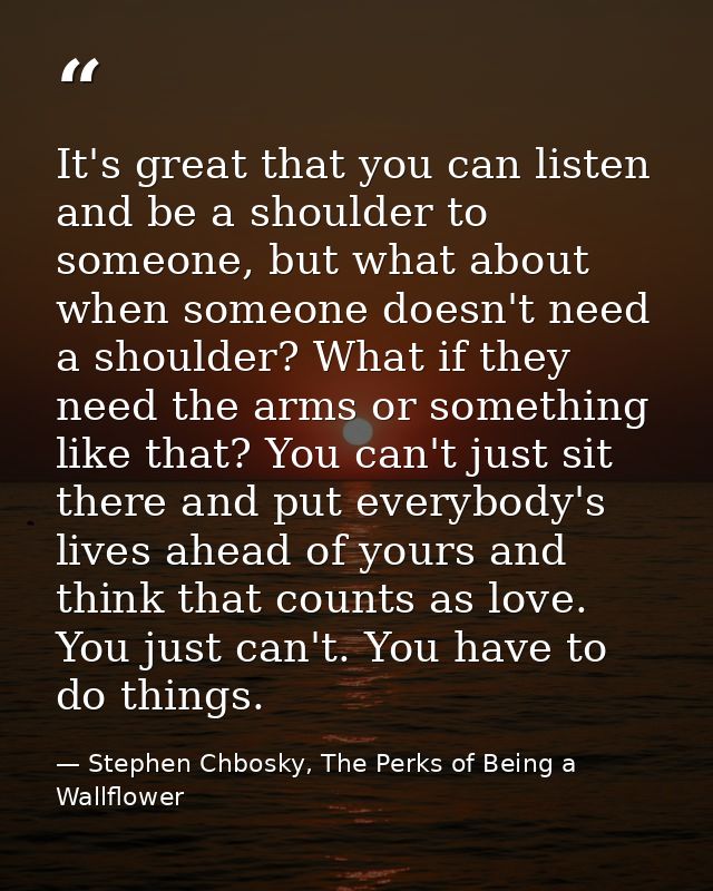 It's great that you can listen and be a shoulder to someone, but what about when someone doesn't need a shoulder? What i — Stephen Chbosky, The Perks of Being a Wallflower