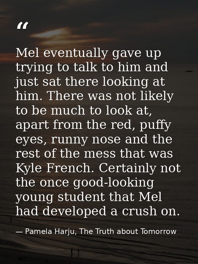 Mel eventually gave up trying to talk to him and just sat there looking at him. There was not likely to be much to look  — Pamela Harju, The Truth about Tomorrow