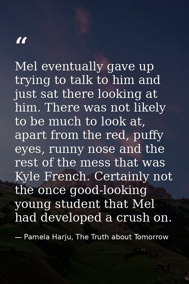 Mel eventually gave up trying to talk to him and just sat there looking at him. There was not likely to be much to look  — Pamela Harju, The Truth about Tomorrow