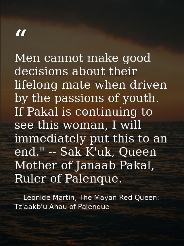 Men cannot make good decisions about their lifelong mate when driven by the passions of youth. If Pakal is continuing to — Leonide Martin, The Mayan Red Queen: Tz'aakb'u Ahau of Palenque