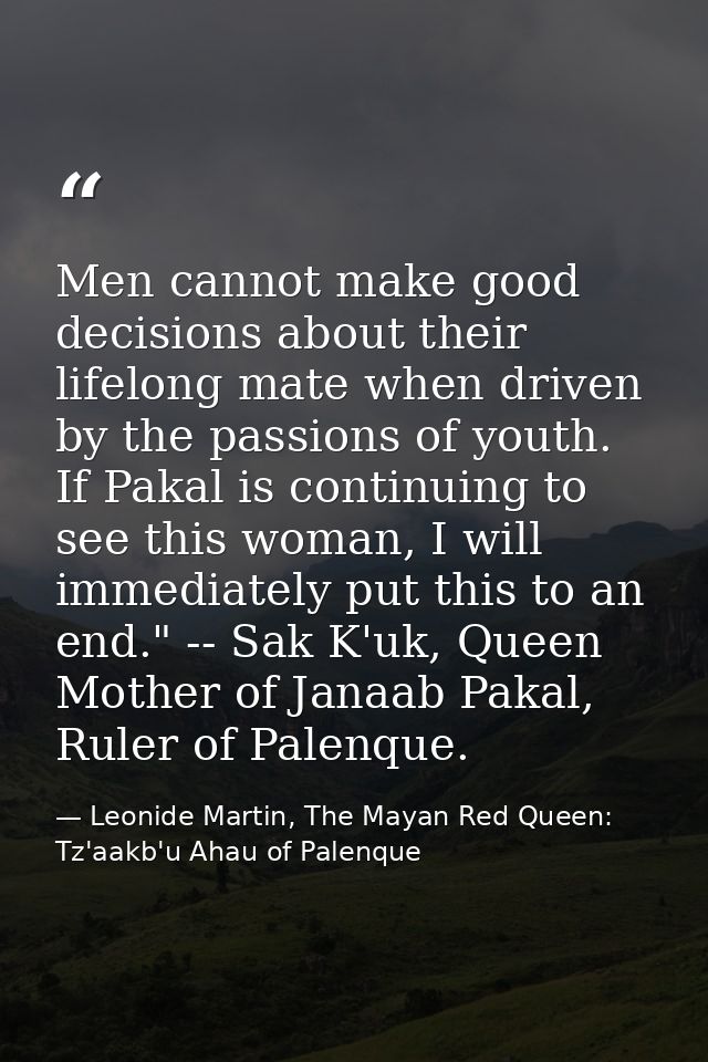 Men cannot make good decisions about their lifelong mate when driven by the passions of youth. If Pakal is continuing to — Leonide Martin, The Mayan Red Queen: Tz'aakb'u Ahau of Palenque