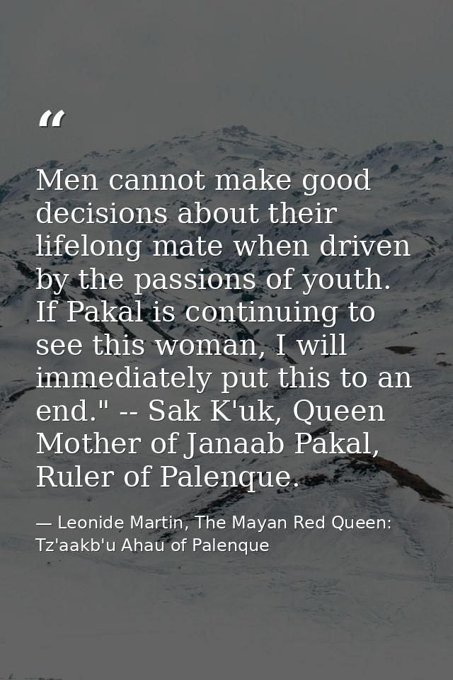 Men cannot make good decisions about their lifelong mate when driven by the passions of youth. If Pakal is continuing to — Leonide Martin, The Mayan Red Queen: Tz'aakb'u Ahau of Palenque