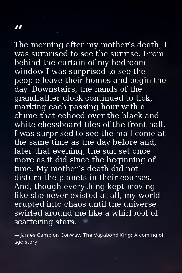 The morning after my mother’s death, I was surprised to see the sunrise. From behind the curtain of my bedroom window I  — James Campion Conway, The Vagabond King: A coming of age story
