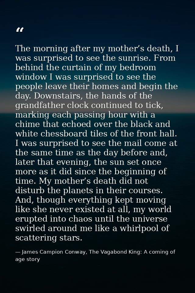 The morning after my mother’s death, I was surprised to see the sunrise. From behind the curtain of my bedroom window I  — James Campion Conway, The Vagabond King: A coming of age story