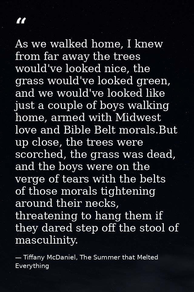 As we walked home, I knew from far away the trees would've looked nice, the grass would've looked green, and we would've — Tiffany McDaniel, The Summer that Melted Everything