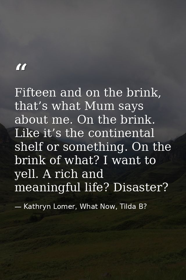 Fifteen and on the brink, that’s what Mum says about me. On the brink. Like it’s the continental shelf or something. On  — Kathryn Lomer, What Now, Tilda B?