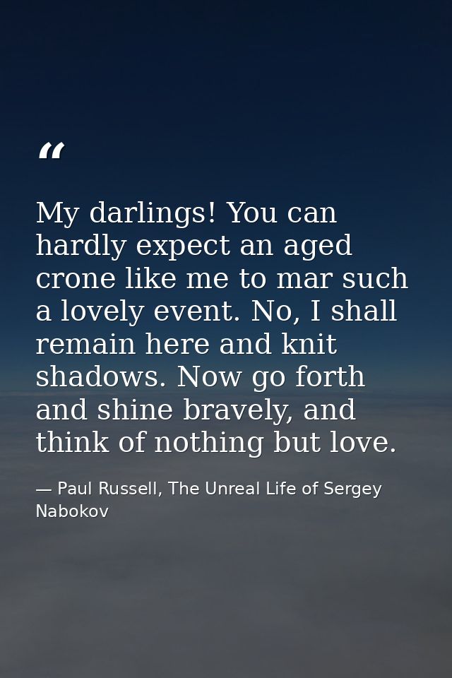 My darlings! You can hardly expect an aged crone like me to mar such a lovely event. No, I shall remain here and knit sh — Paul Russell, The Unreal Life of Sergey Nabokov