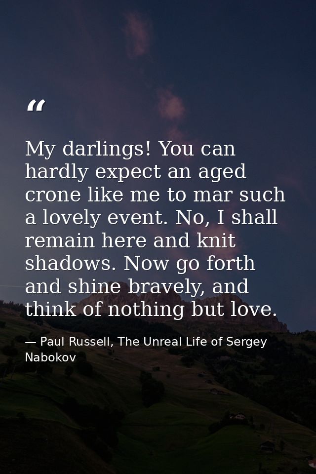 My darlings! You can hardly expect an aged crone like me to mar such a lovely event. No, I shall remain here and knit sh — Paul Russell, The Unreal Life of Sergey Nabokov
