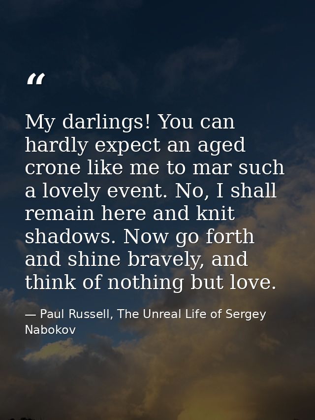 My darlings! You can hardly expect an aged crone like me to mar such a lovely event. No, I shall remain here and knit sh — Paul Russell, The Unreal Life of Sergey Nabokov