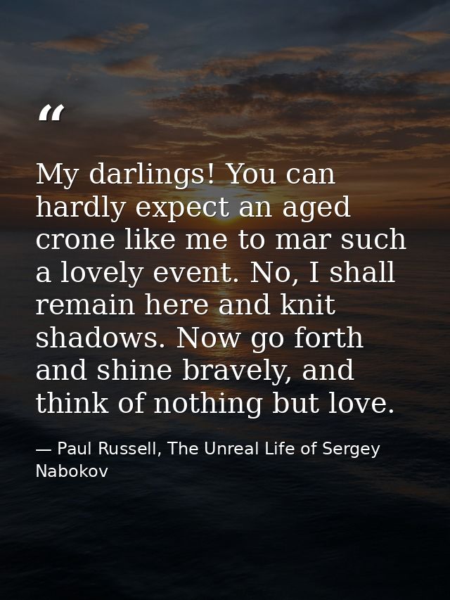 My darlings! You can hardly expect an aged crone like me to mar such a lovely event. No, I shall remain here and knit sh — Paul Russell, The Unreal Life of Sergey Nabokov