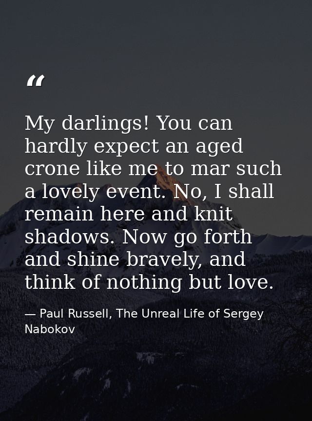 My darlings! You can hardly expect an aged crone like me to mar such a lovely event. No, I shall remain here and knit sh — Paul Russell, The Unreal Life of Sergey Nabokov