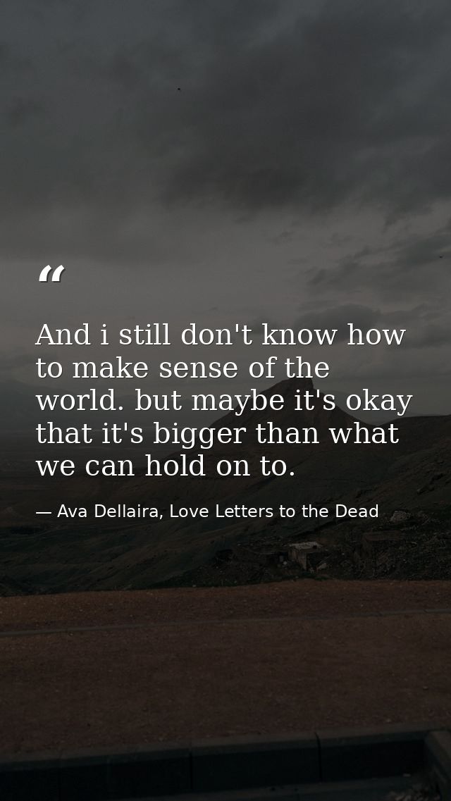 And i still don't know how to make sense of the world. but maybe it's okay that it's bigger than what we can hold on to. — Ava Dellaira, Love Letters to the Dead