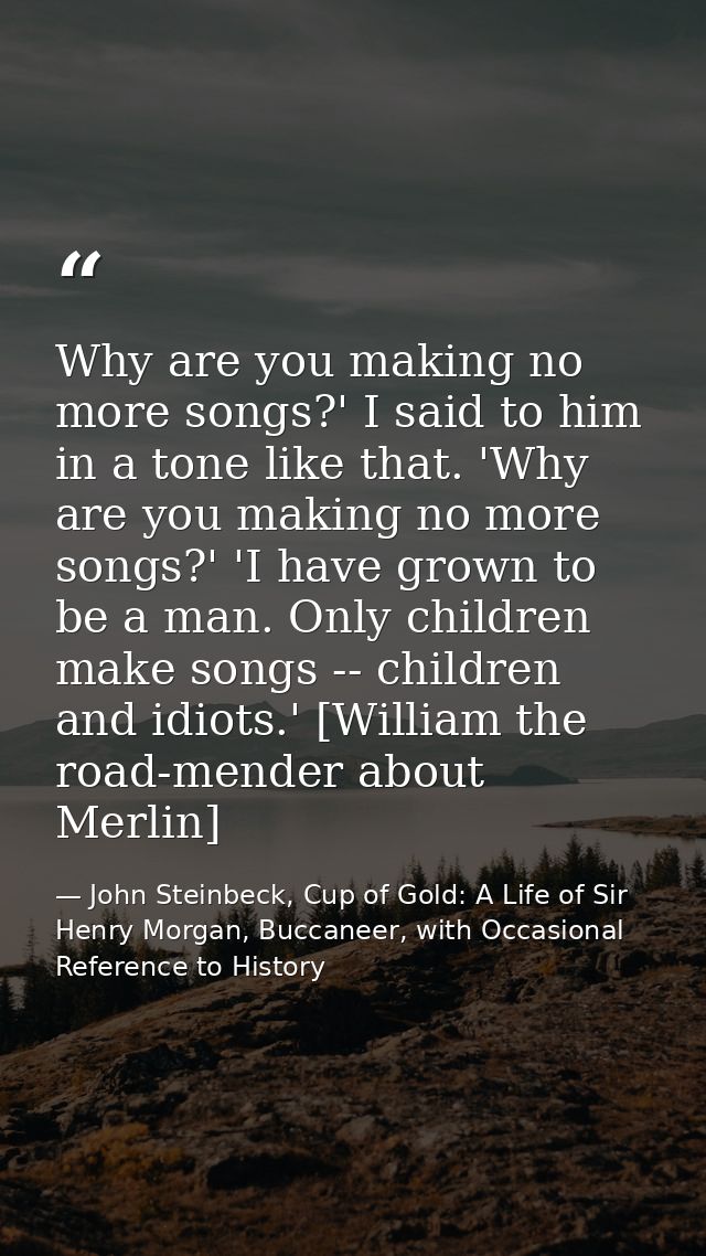 Why are you making no more songs?' I said to him in a tone like that. 'Why are you making no more songs?' 'I have grown  — John Steinbeck, Cup of Gold: A Life of Sir Henry Morgan, Buccaneer, with Occasional Reference to History