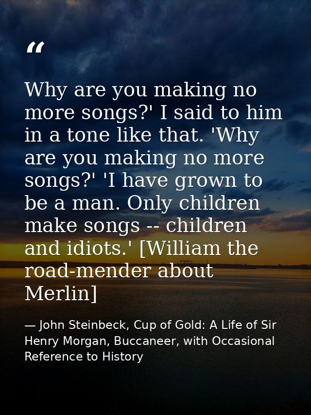 Why are you making no more songs?' I said to him in a tone like that. 'Why are you making no more songs?' 'I have grown  — John Steinbeck, Cup of Gold: A Life of Sir Henry Morgan, Buccaneer, with Occasional Reference to History