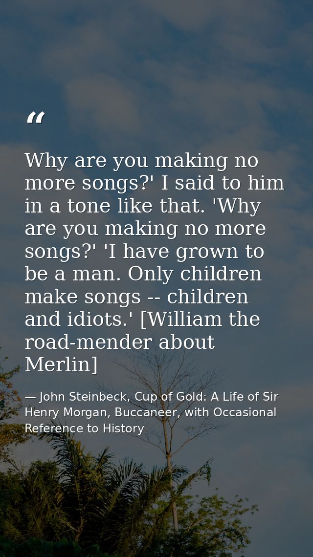 Why are you making no more songs?' I said to him in a tone like that. 'Why are you making no more songs?' 'I have grown  — John Steinbeck, Cup of Gold: A Life of Sir Henry Morgan, Buccaneer, with Occasional Reference to History