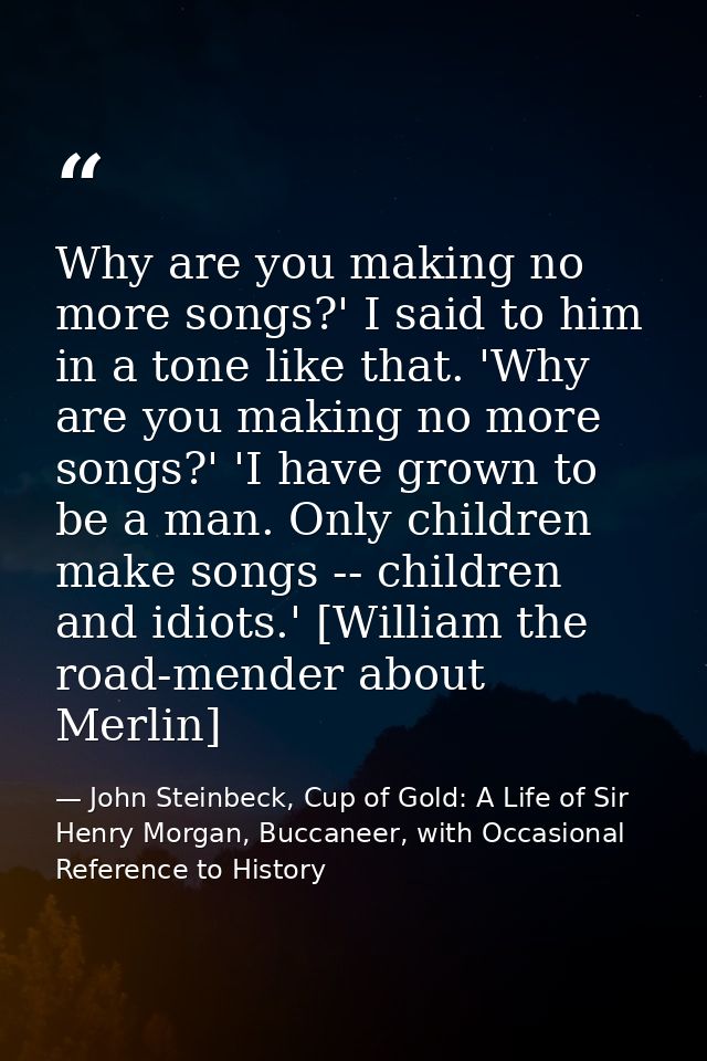 Why are you making no more songs?' I said to him in a tone like that. 'Why are you making no more songs?' 'I have grown  — John Steinbeck, Cup of Gold: A Life of Sir Henry Morgan, Buccaneer, with Occasional Reference to History