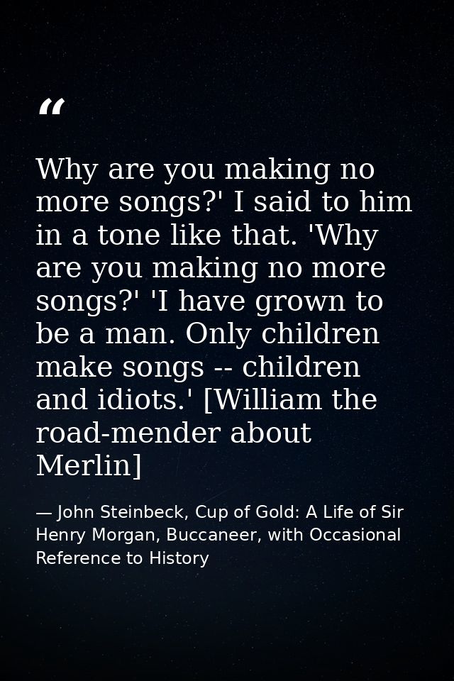 Why are you making no more songs?' I said to him in a tone like that. 'Why are you making no more songs?' 'I have grown  — John Steinbeck, Cup of Gold: A Life of Sir Henry Morgan, Buccaneer, with Occasional Reference to History
