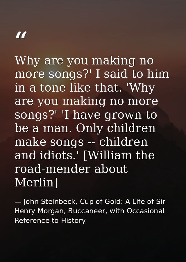 Why are you making no more songs?' I said to him in a tone like that. 'Why are you making no more songs?' 'I have grown  — John Steinbeck, Cup of Gold: A Life of Sir Henry Morgan, Buccaneer, with Occasional Reference to History
