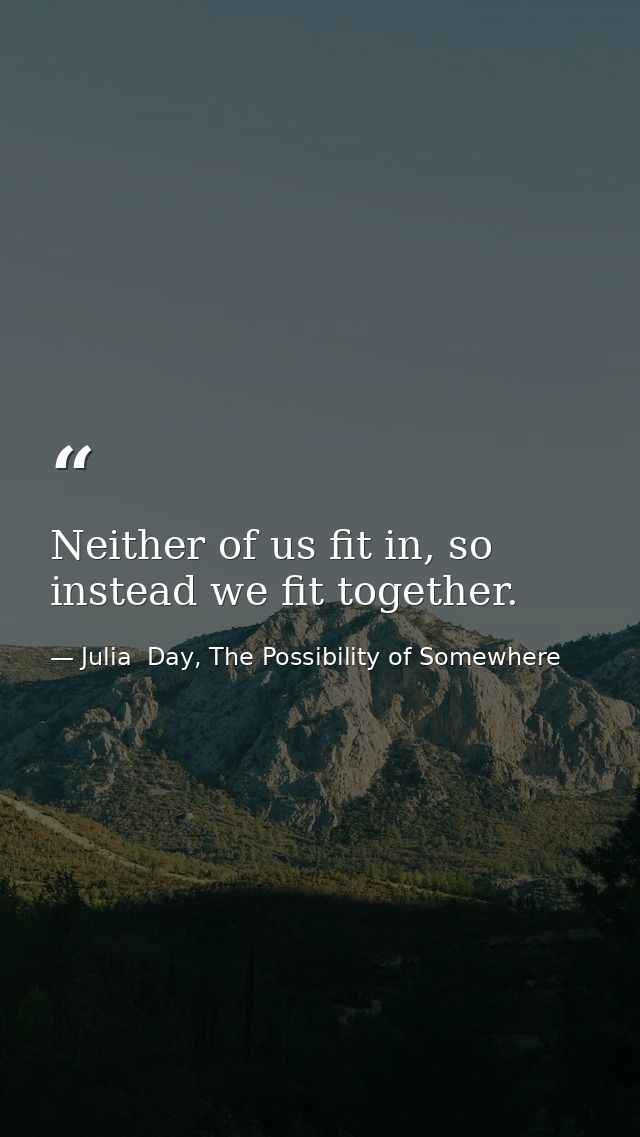 Neither of us fit in, so instead we fit together. — Julia  Day, The Possibility of Somewhere