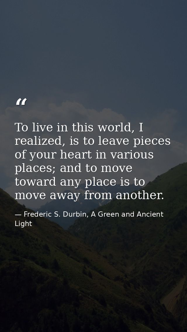 To live in this world, I realized, is to leave pieces of your heart in various places; and to move toward any place is t — Frederic S. Durbin, A Green and Ancient Light