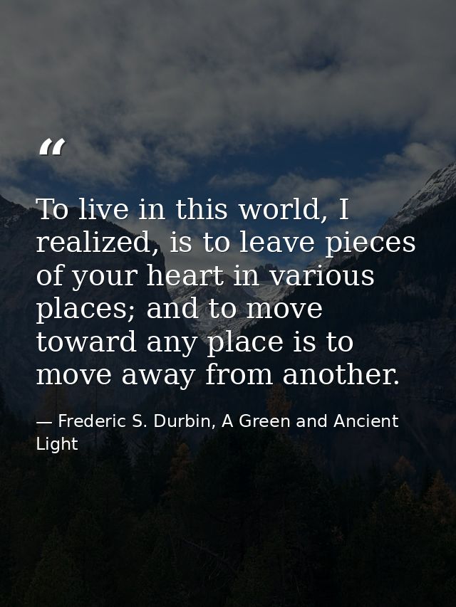 To live in this world, I realized, is to leave pieces of your heart in various places; and to move toward any place is t — Frederic S. Durbin, A Green and Ancient Light
