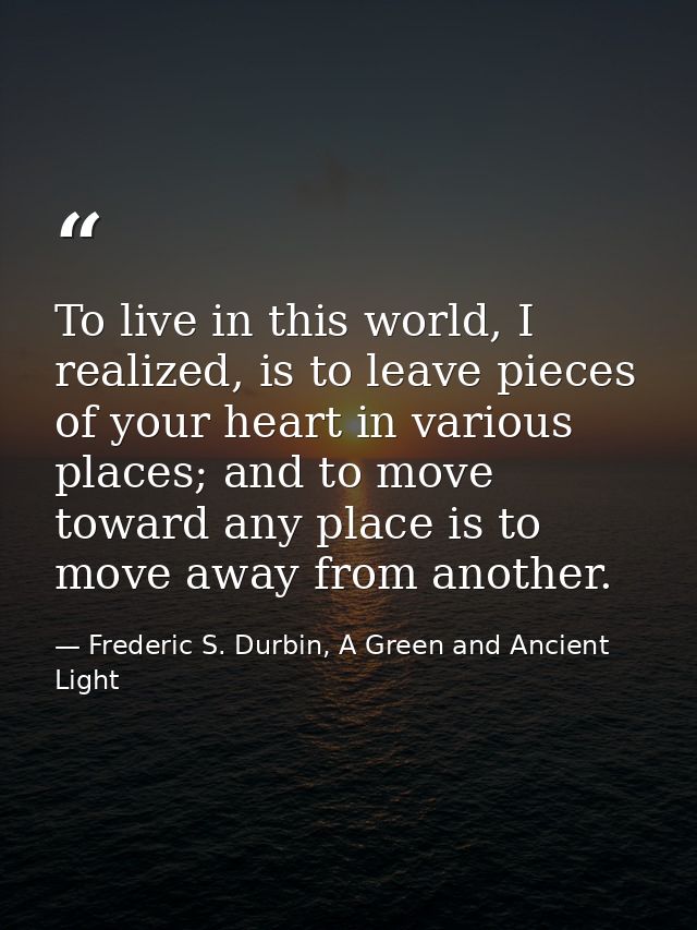To live in this world, I realized, is to leave pieces of your heart in various places; and to move toward any place is t — Frederic S. Durbin, A Green and Ancient Light