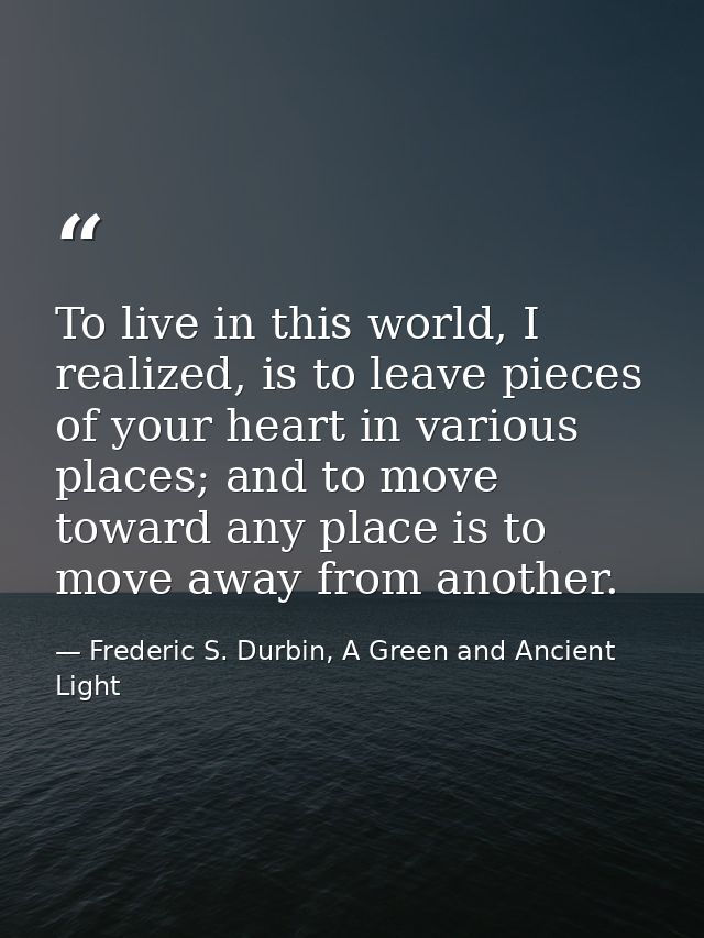To live in this world, I realized, is to leave pieces of your heart in various places; and to move toward any place is t — Frederic S. Durbin, A Green and Ancient Light