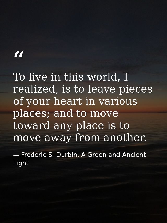 To live in this world, I realized, is to leave pieces of your heart in various places; and to move toward any place is t — Frederic S. Durbin, A Green and Ancient Light