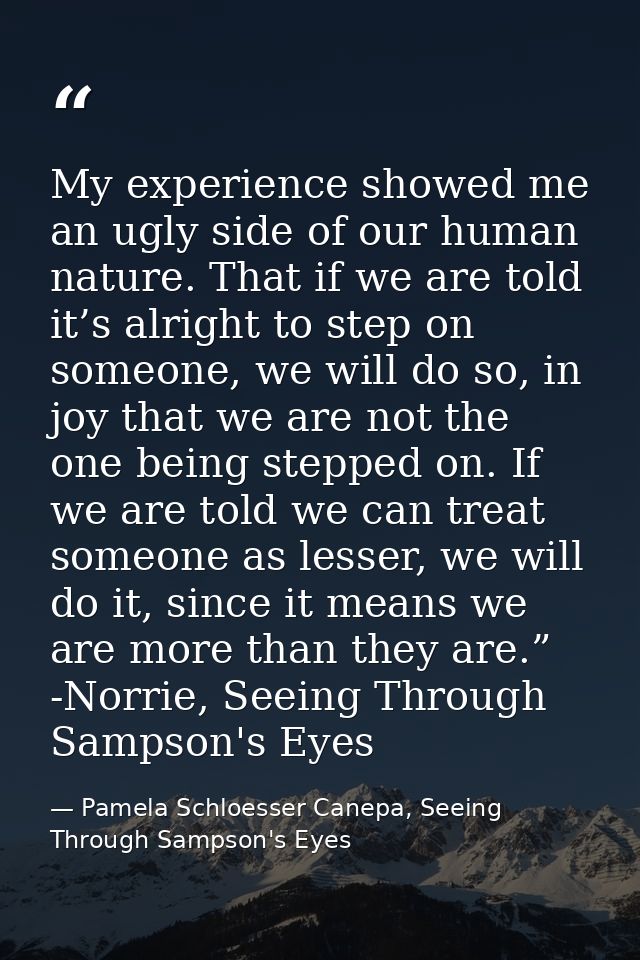 My experience showed me an ugly side of our human nature. That if we are told it’s alright to step on someone, we will d — Pamela Schloesser Canepa, Seeing Through Sampson's Eyes