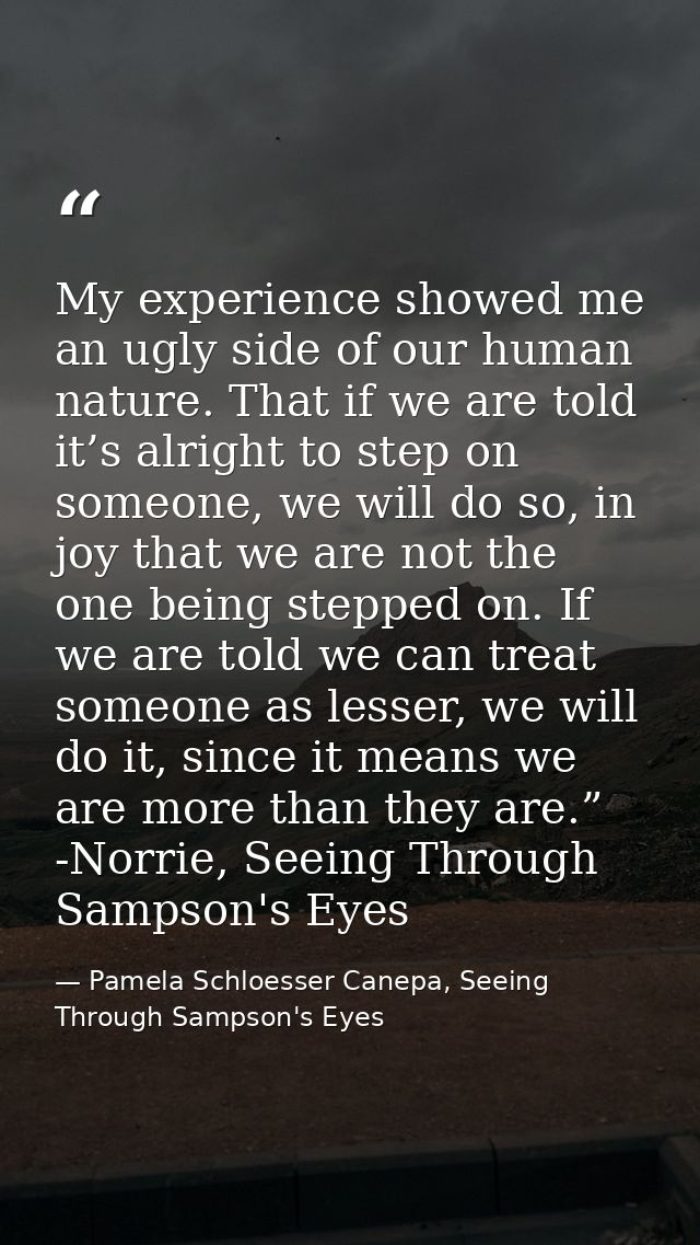 My experience showed me an ugly side of our human nature. That if we are told it’s alright to step on someone, we will d — Pamela Schloesser Canepa, Seeing Through Sampson's Eyes