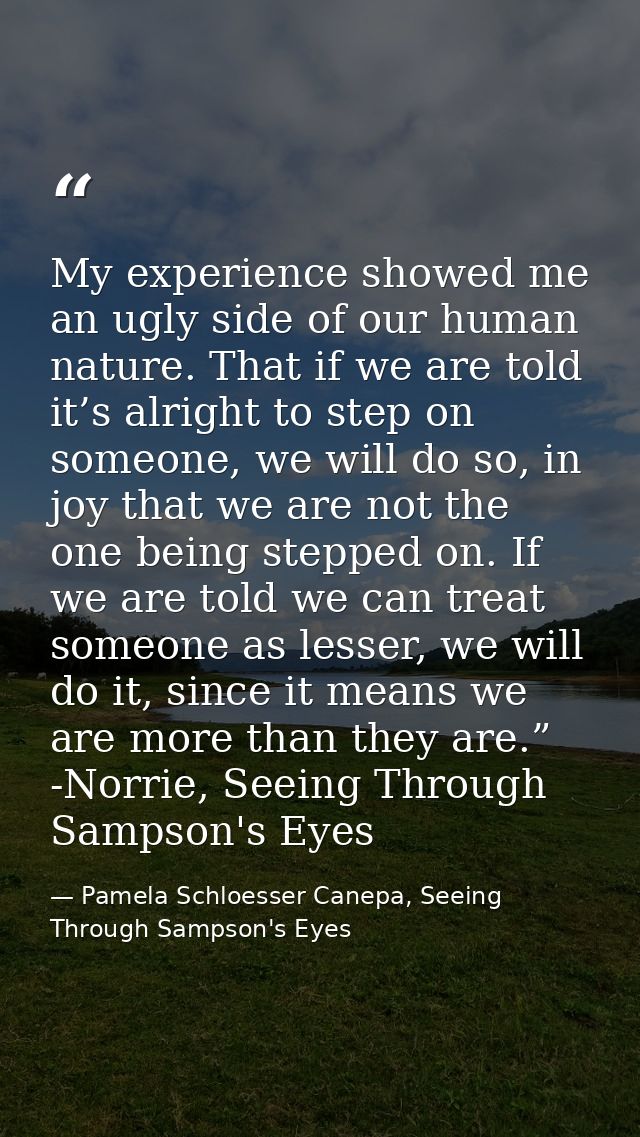 My experience showed me an ugly side of our human nature. That if we are told it’s alright to step on someone, we will d — Pamela Schloesser Canepa, Seeing Through Sampson's Eyes