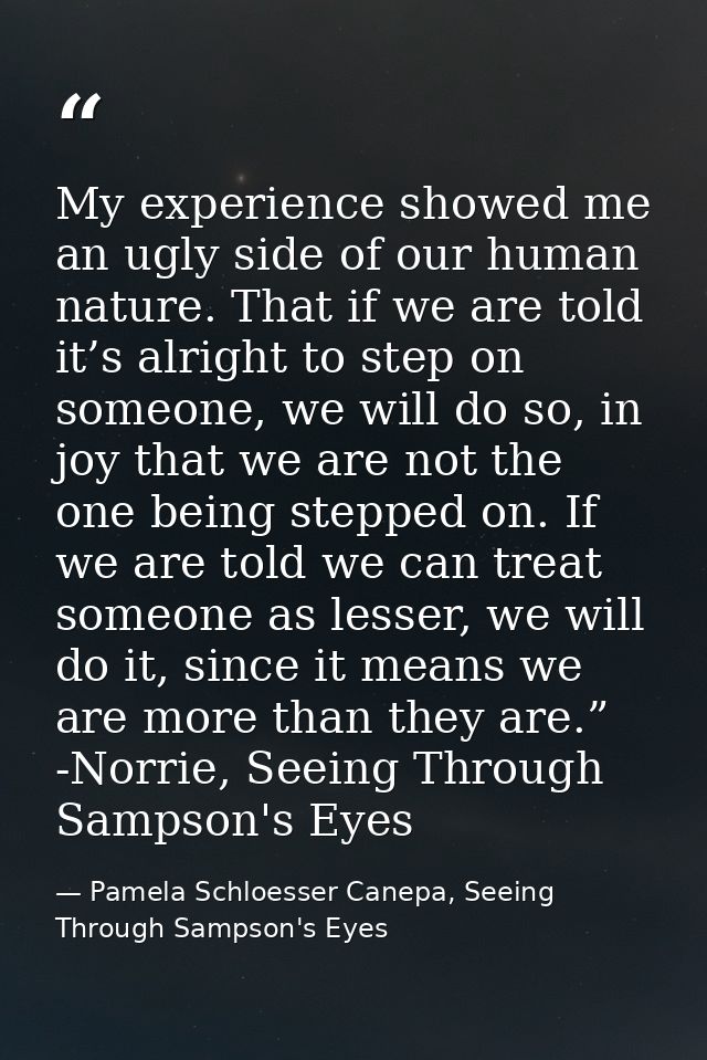 My experience showed me an ugly side of our human nature. That if we are told it’s alright to step on someone, we will d — Pamela Schloesser Canepa, Seeing Through Sampson's Eyes