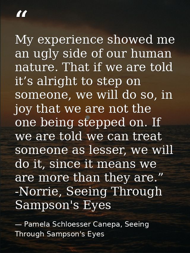 My experience showed me an ugly side of our human nature. That if we are told it’s alright to step on someone, we will d — Pamela Schloesser Canepa, Seeing Through Sampson's Eyes