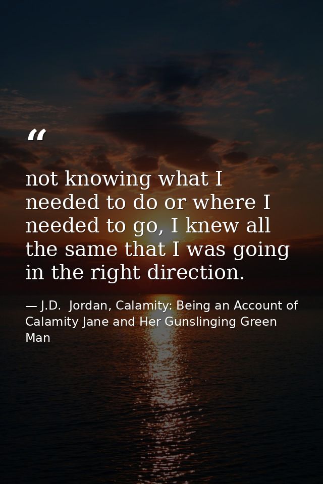 not knowing what I needed to do or where I needed to go, I knew all the same that I was going in the right direction. — J.D.  Jordan, Calamity: Being an Account of Calamity Jane and Her Gunslinging Green Man