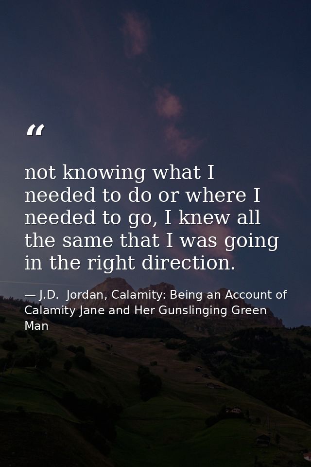 not knowing what I needed to do or where I needed to go, I knew all the same that I was going in the right direction. — J.D.  Jordan, Calamity: Being an Account of Calamity Jane and Her Gunslinging Green Man