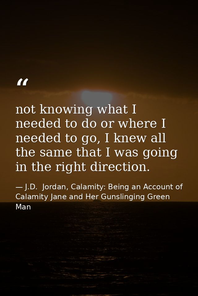 not knowing what I needed to do or where I needed to go, I knew all the same that I was going in the right direction. — J.D.  Jordan, Calamity: Being an Account of Calamity Jane and Her Gunslinging Green Man