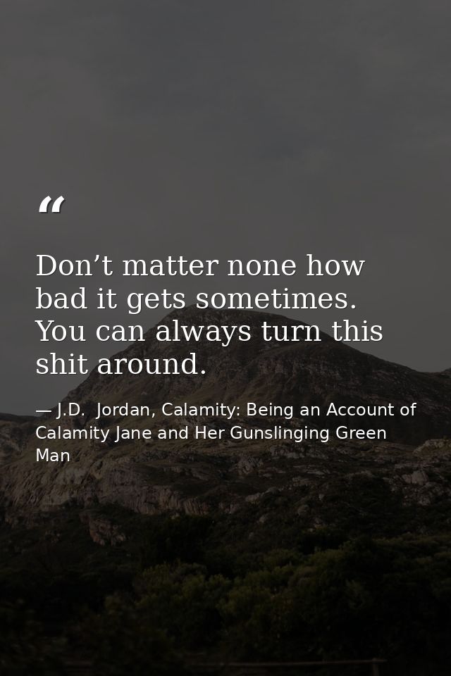 Don’t matter none how bad it gets sometimes. You can always turn this shit around. — J.D.  Jordan, Calamity: Being an Account of Calamity Jane and Her Gunslinging Green Man