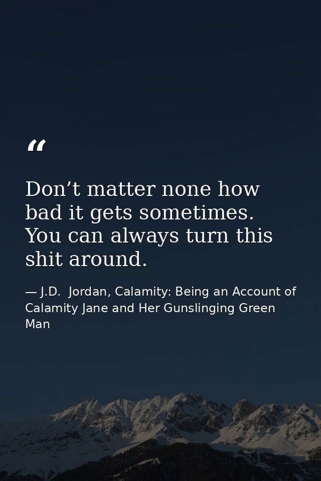 Don’t matter none how bad it gets sometimes. You can always turn this shit around. — J.D.  Jordan, Calamity: Being an Account of Calamity Jane and Her Gunslinging Green Man