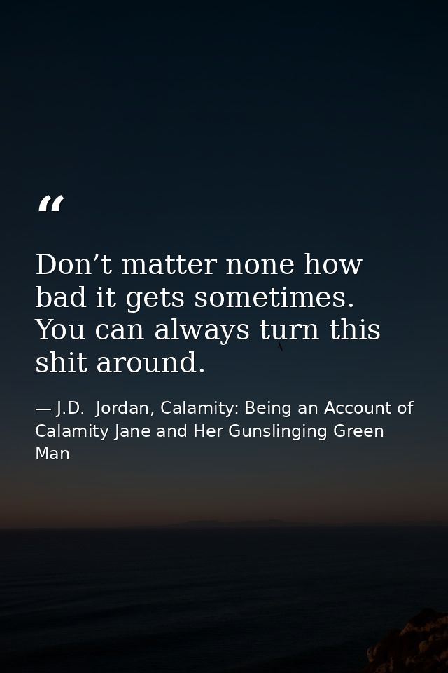 Don’t matter none how bad it gets sometimes. You can always turn this shit around. — J.D.  Jordan, Calamity: Being an Account of Calamity Jane and Her Gunslinging Green Man