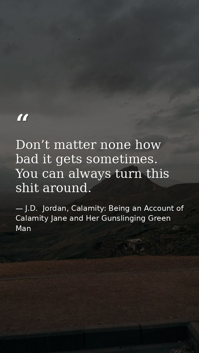 Don’t matter none how bad it gets sometimes. You can always turn this shit around. — J.D.  Jordan, Calamity: Being an Account of Calamity Jane and Her Gunslinging Green Man