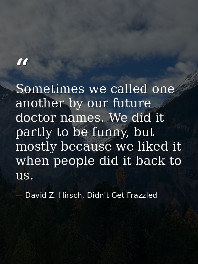 Sometimes we called one another by our future doctor names. We did it partly to be funny, but mostly because we liked it — David Z. Hirsch, Didn't Get Frazzled