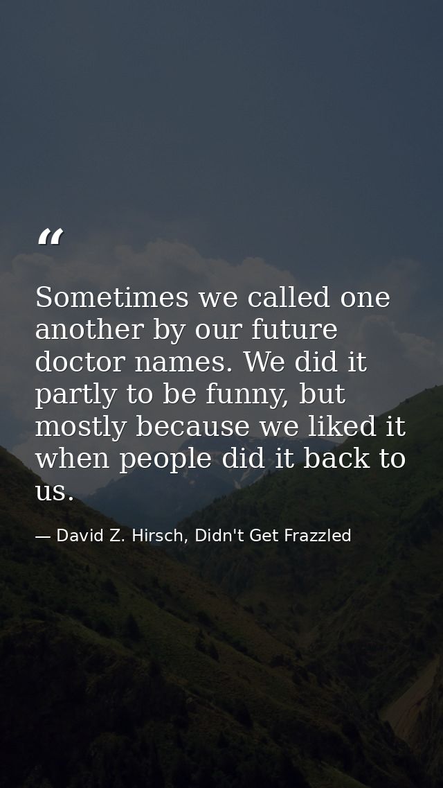 Sometimes we called one another by our future doctor names. We did it partly to be funny, but mostly because we liked it — David Z. Hirsch, Didn't Get Frazzled