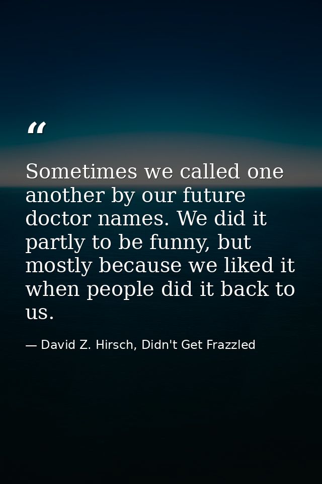 Sometimes we called one another by our future doctor names. We did it partly to be funny, but mostly because we liked it — David Z. Hirsch, Didn't Get Frazzled