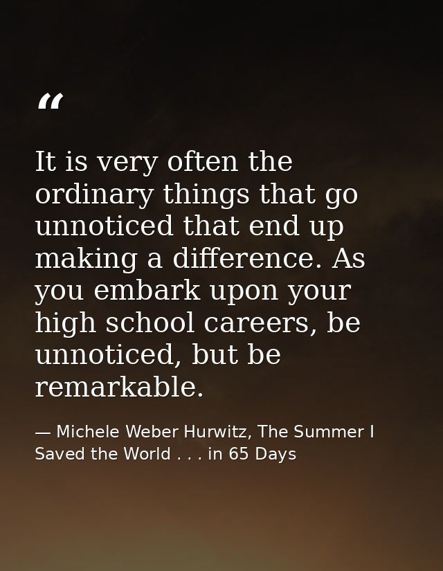 It is very often the ordinary things that go unnoticed that end up making a difference. As you embark upon your high sch — Michele Weber Hurwitz, The Summer I Saved the World . . . in 65 Days