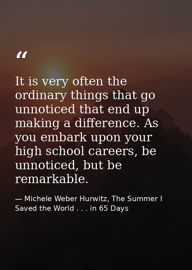 It is very often the ordinary things that go unnoticed that end up making a difference. As you embark upon your high sch — Michele Weber Hurwitz, The Summer I Saved the World . . . in 65 Days