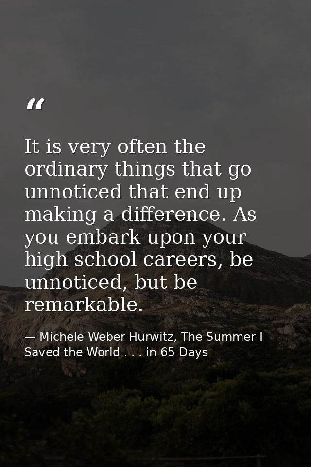 It is very often the ordinary things that go unnoticed that end up making a difference. As you embark upon your high sch — Michele Weber Hurwitz, The Summer I Saved the World . . . in 65 Days
