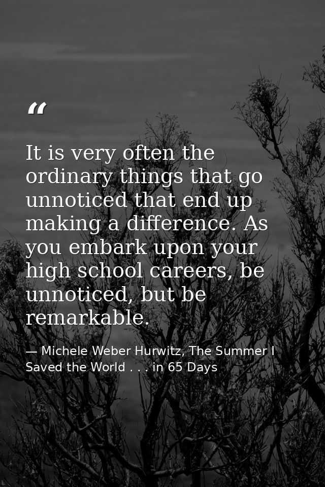 It is very often the ordinary things that go unnoticed that end up making a difference. As you embark upon your high sch — Michele Weber Hurwitz, The Summer I Saved the World . . . in 65 Days