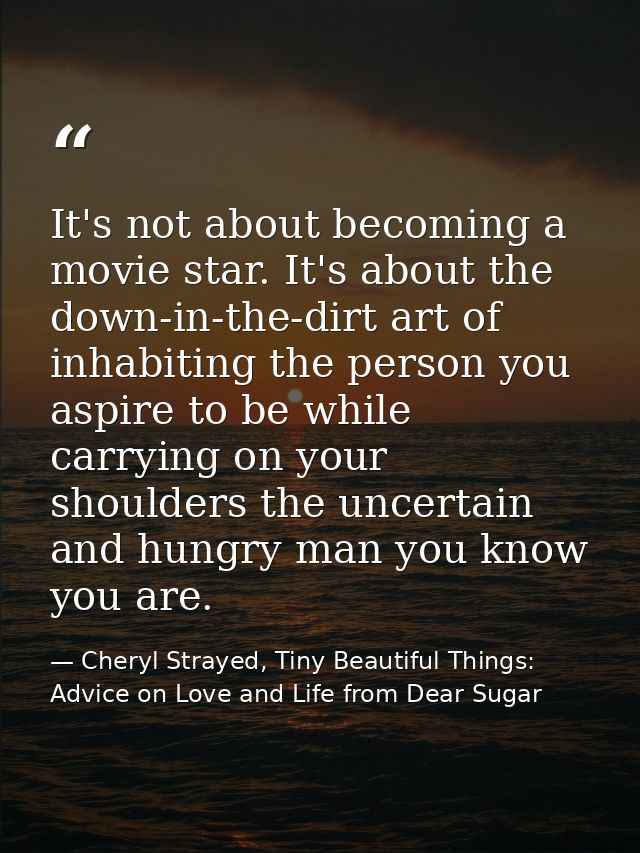 It's not about becoming a movie star. It's about the down-in-the-dirt art of inhabiting the person you aspire to be whil — Cheryl Strayed, Tiny Beautiful Things: Advice on Love and Life from Dear Sugar