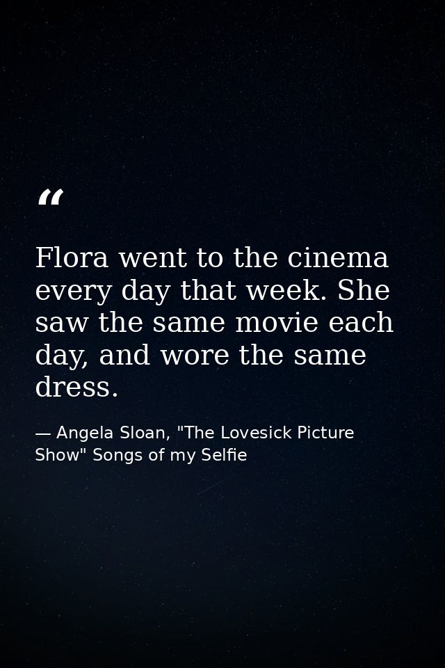 Flora went to the cinema every day that week. She saw the same movie each day, and wore the same dress. — Angela Sloan, "The Lovesick Picture Show" Songs of my Selfie
