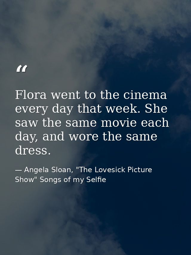 Flora went to the cinema every day that week. She saw the same movie each day, and wore the same dress. — Angela Sloan, "The Lovesick Picture Show" Songs of my Selfie